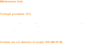 Mårtensson Gräv är ett lokalt företag med lång erfarenhet och bred kompetens inom entreprenad och anläggning. Vi utför gräv- och schaktningsarbeten åt såväl privatpersoner, företag och lantbruk/skogsbruk främst i Kronobergs och Hallands län. Företaget grundades 1975 av Kenth Mårtensson och sedan 2007 arbetar Erik Mårtensson med i företaget. Maskinparken har förnyats flera gånger och växt de senaste åren. Enskilda avlopp - Husgrunder - Plöjning eller grävning för jordvärme - Gårdsplaner, Skogsbilvägar och traktorvägar - Rensning av diken och kanalerGrävning av dammar och våtmarker. - Dräneringar  Certifierade för anläggning av enskilda avlopp.   Kontakta oss och diskutera ert projekt, 070-260 91 40